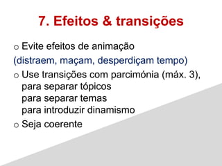 7. Efeitos & transições
o Evite efeitos de animação
(distraem, maçam, desperdiçam tempo)
o Use transições com parcimónia (máx. 3),
  para separar tópicos
  para separar temas
  para introduzir dinamismo
o Seja coerente
 