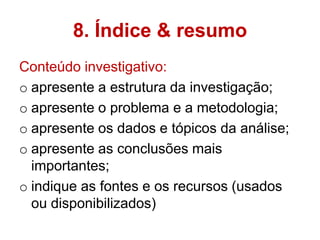 8. Índice & resumo
Conteúdo investigativo:
o apresente a estrutura da investigação;
o apresente o problema e a metodologia;
o apresente os dados e tópicos da análise;
o apresente as conclusões mais
  importantes;
o indique as fontes e os recursos (usados
  ou disponibilizados)
 