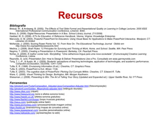 Recursos
Bibliografia
Blokzijl, W., & Andeweg, B. (2005). The Effects of Text Slide Format and Presentational Quality on Learning in College Lectures. 2005 IEEE
       International Professional Communication Conference, Limerick: IEEE.
Brisco, S. (2008). Digital Resources: Presentation in A Box. School Library Journal, (7/1/2008).
Haddad, W. D. (2008). ICTs for Education: A Reference Handbook. Vienna, Virginia: Knowledge Enterprise.
Marcovitz, D. M. (2004). Powerful PowerPoint for Educators: Using Visual Basic for Applications to Make PowerPoint Interactive. Westport, CT:
       Libraries Un limited.
McKenzie, J. (2000). Scoring Power Points Vol. 10. From Now On: The Educational Technology Journal Obtido em
       http://www.fno.org/sept00/powerpoints.html
Medina, J. (2008). Brain Rules: 12 Principles for Surviving and Thriving at Work, Home, and School. Seattle, WA: Pear Press.
Negrino, T. (2005). Creating a Presentatrion in Powerpoint. Berkeley, CA: Peachpit Press.
Núñez, A. (2009). É melhor contar tudo. Storytelling: “Uma velha/nova língua para uma nova sociedade”. [Comunicação] Creative Learning
       Conference, Lisboa.
Reynolds, G. (s/d). Presentation Zen: How to Design & Deliver Presentations Like a Pro. Consultado em www.garrreynolds.com
Tang, T. L.-P., & Austin, M. J. (2009). Students’ perceptions of teaching technologies, application of technologies, and academic performance.
       Computers & Education, 53(2009), 1241–1255.
Tufte, E. R. (1998). Envisioning Information (6 ed.). Cheshire, CT: Graphics Press.
Tufte, E. (2003). PowerPoint is Evil. Wired, 11(9).
Tufte, E. (2003). The cognitive style of PowerPoint: Pitching Out Corrupts Within. Cheshire, CT: Edward R. Tufte.
Ware, C. (2008). Visual Thinking for Design. Burlington, MA: Morgan Kaufmann.
Weissman, J. (2008). Presenting to Win: The Art of Telling Your Story (Updated and Expanded ed.). Upper Saddle River, NJ: FT Press.

Ferramentas
http://photoinf.com/Tools/Composition_Adjuster/Java-Composition-Adjuster.html (fotocomposição)
http://photoinf.com/Golden_Mean/photo-adjuster.html (retângulo dourado)
http://www.clker.com (clipart)
http://www.freesound.org (sons e efeitos sonoros livres)
http://www.freesfx.co.uk/ (efeitos sonoros gratuitos)
http://www.flashkit.com/loops/ (loops musicais gratuitos)
http://issuu.com/ (publicação online falsh)
http://www.picmonkey.com/ (processamentode imagem online)
https://bubbl.us/ (brainstorming /mapas de conceitos online)
http://www.jigsawplanet.com/ (puzzles personalizados online)
http://www.helloslide.com/ (apresentações na web)
 