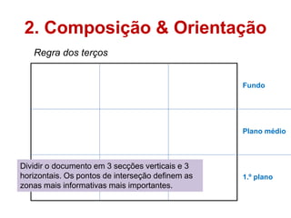 2. Composição & Orientação
   Regra dos terços


                                                  Fundo




                                                  Plano médio



Dividir o documento em 3 secções verticais e 3
horizontais. Os pontos de interseção definem as   1.º plano
zonas mais informativas mais importantes.
 