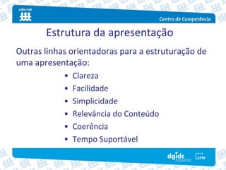 Estrutura da apresentação
Outras linhas orientadoras para a estruturação de 
uma apresentação:
            •   Clareza 
            •   Facilidade
            •   Simplicidade
            •   Relevância do Conteúdo
            •   Coerência
            •   Tempo Suportável
 