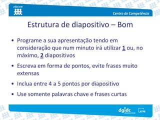 Estrutura de diapositivo – Bom
• Programe a sua apresentação tendo em 
  consideração que num minuto irá utilizar 1 ou, no 
  máximo, 2 diapositivos
• Escreva em forma de pontos, evite frases muito 
  extensas
• Inclua entre 4 a 5 pontos por diapositivo
• Use somente palavras chave e frases curtas
 