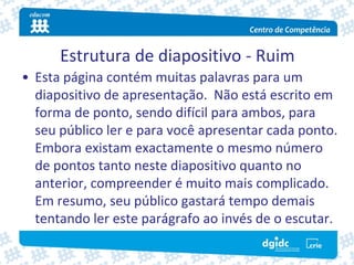 Estrutura de diapositivo ‐ Ruim
• Esta página contém muitas palavras para um 
  diapositivo de apresentação.  Não está escrito em 
  forma de ponto, sendo difícil para ambos, para 
  seu público ler e para você apresentar cada ponto. 
  Embora existam exactamente o mesmo número 
  de pontos tanto neste diapositivo quanto no 
  anterior, compreender é muito mais complicado.  
  Em resumo, seu público gastará tempo demais 
  tentando ler este parágrafo ao invés de o escutar.
 