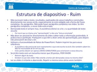 Estrutura de diapositivo ‐ Ruim
•   Não escrevam todo o texto, resultados, explicações do vosso trabalho e conclusões 
    directamente nos vossos ecrãs, especialmente se está redigido sob a forma de frases 
    completas. Ou parágrafos. Não pode haver parágrafos completos nos slides. Se têm 
    parágrafos completos, o vosso slide está errado.
•   Demasiado texto é sempre mau. A assistência distrai‐se a ler, e a quantidade de texto 
    assusta
     –   Por isso é que se chama uma “apresentação” e não uma “leitura orientada”.
•   Não deve ser possível ler directamente do slide e obter toda a informação pretendida. A 
    prática leva à perfeição. Pratiquem o que têm a dizer antes da apresentação, para depois 
    não precisarem de estar a ler.
•   Utilizem a funcionalidade de Notas do PowerPoint. Podem imprimi‐las para vossa 
    referência.
     –   A assistência não precisa de ouvir exactamente o que está escrito no ecrã. Eles também sabem ler. 
         Não há necessidade de ler em voz alta.
     –   Estes pontos devem ser apenas LINHAS CONDUTORAS para orientarem o vosso discurso.
•   Se já têm texto com um tamanho menor que 20 pontos, POR FAVOR:
     –   Retirem algum do texto
     –   Dividam‐no por dois slides! Não estarão a tentar pôr demasiadas coisas no mesmo slide?
•   Ler os slides é irritante e aborrecido. Repetir a mesma coisa várias vezes também.
 