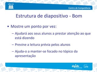Estrutura de diapositivo ‐ Bom
• Mostre um ponto por vez:
  – Ajudará aos seus alunos a prestar atenção ao que 
    está dizendo
  – Previne a leitura prévia pelos alunos
  – Ajuda‐o a manter‐se focado no tópico da 
    apresentação
 