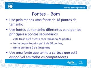 Fontes – Bom
• Use pelo menos uma fonte de 18 pontos de 
  tamanho
• Use fontes de tamanho diferentes para pontos 
  principais e pontos secundários
  – esta frase está escrita com tamanho 24 pontos
  – fonte de ponto principal é de 30 pontos,
  – fonte de título é de 40 pontos
• Use uma fonte que tenha a certeza que está 
  disponível em todos os computadores
 