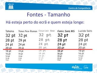 Fontes ‐ Tamanho
Há esteja perto do ecrã e quem esteja longe:
Tahoma   Times New Roman Courier New   Comic Sans MS   Lucida Sans

32 pt 32 pt             32 pt          32 pt           32 pt
28 pt    28 pt          28 pt          28 pt           28 pt
24 pt    24 pt          24 pt          24 pt           24 pt
20 pt    20 pt          20 pt          20 pt           20 pt
18 pt    18 pt          18 pt          18 pt           18 pt
16 pt    16 pt          16 pt          16 pt           16 pt
14 pt    14 pt          14 pt          14 pt           14 pt
12 pt    12 pt          12 pt          12 pt           12 pt
10 pt    10 pt          10 pt          10 pt           10 pt
 