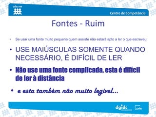 Fontes ‐ Ruim
•   Se usar uma fonte muito pequena quem assiste não estará apto a ler o que escreveu


• USE MAIÚSCULAS SOMENTE QUANDO
  NECESSÁRIO, É DIFÍCIL DE LER
• Não use uma fonte complicada, esta é difícil
  de ler à distância
• e esta também não muito legível…
 