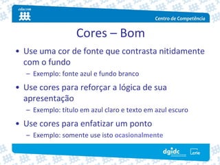 Cores – Bom
• Use uma cor de fonte que contrasta nitidamente 
  com o fundo
   – Exemplo: fonte azul e fundo branco
• Use cores para reforçar a lógica de sua 
  apresentação
   – Exemplo: título em azul claro e texto em azul escuro
• Use cores para enfatizar um ponto
   – Exemplo: somente use isto ocasionalmente
 