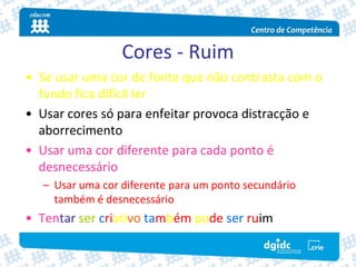 Cores ‐ Ruim
• Se usar uma cor de fonte que não contrasta com o 
  fundo fica difícil ler 
• Usar cores só para enfeitar provoca distracção e  
  aborrecimento
• Usar uma cor diferente para cada ponto é 
  desnecessário
   – Usar uma cor diferente para um ponto secundário 
     também é desnecessário
• Tentar ser criativo também pode ser ruim
 