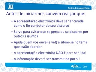 Antes de iniciarmos convém realçar que:
  – A apresentação electrónica deve ser encarada 
    como o fio condutor do seu discurso
  – Serve para evitar que se perca ou se disperse por 
    outros assuntos
  – Ajuda quem vos ouve (e vê!) a situar‐se no tema 
    que estão abordar
  – A apresentação electrónica NÃO É para ser lida!
  – A informação deverá ser transmitida por si!
 