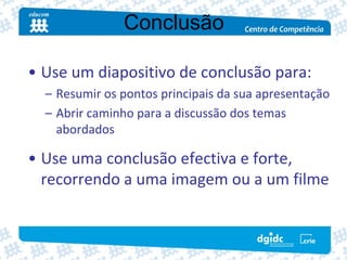 Conclusão

• Use um diapositivo de conclusão para:
  – Resumir os pontos principais da sua apresentação
  – Abrir caminho para a discussão dos temas 
    abordados

• Use uma conclusão efectiva e forte, 
  recorrendo a uma imagem ou a um filme
 