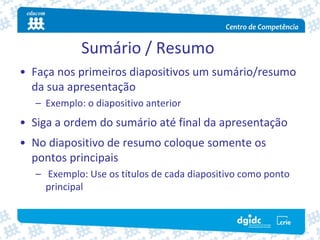 Sumário / Resumo
• Faça nos primeiros diapositivos um sumário/resumo 
  da sua apresentação
   – Exemplo: o diapositivo anterior
• Siga a ordem do sumário até final da apresentação
• No diapositivo de resumo coloque somente os 
  pontos principais
   – Exemplo: Use os títulos de cada diapositivo como ponto 
     principal
 