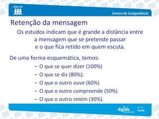 Retenção da mensagem
  Os estudos indicam que é grande a distância entre
         a mensagem que se pretende passar
         e o que fica retido em quem escuta.
De uma forma esquemática, temos:
        –   O que se quer dizer (100%) 
        –   O que se diz (80%);
        –   O que o outro ouve (60%) 
        –   O que o outro compreende (50%)
        –   O que o outro retém (30%). 
 