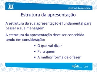Estrutura da apresentação
A estrutura da sua apresentação é fundamental para 
passar a sua mensagem.
A estrutura da apresentação deve ser concebida 
tendo em consideração:
                • O que vai dizer
                • Para quem
                • A melhor forma de o fazer
 