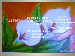 TALENTO

QUE AO
DIA APÓS DIA TRADUZ... TRANSFORMAR
EM TELA, PAPEL, BARRO EM PROSAS E VERSOS
E FERRO
VOU VERSEJANDO
AS CORES DAS CHAMAS
ASSIM...
QUE SAEM DE
DENTRO DE MIM

 
