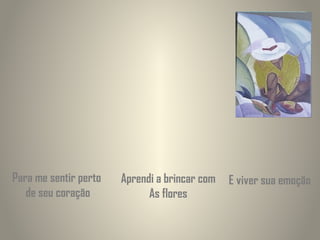 Para me sentir perto
de seu coração

Aprendi a brincar com
As flores

E viver sua emoção

 