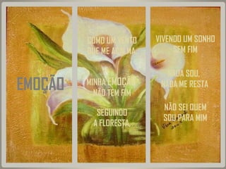 COMO UM VENTO
QUE ME ACALMA,

EMOÇÃO

MINHA EMOÇÃO
NÃO TEM FIM
SEGUINDO
A FLORESTA,

VIVENDO UM SONHO
SEM FIM
NADA SOU,
NADA ME RESTA
NÃO SEI QUEM
SOU PARA MIM

 