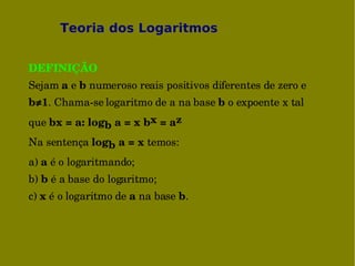 Teoria dos Logaritmos


DEFINIÇÃO
Sejam a e b numeroso reais positivos diferentes de zero e 
b≠1. Chama­se logaritmo de a na base b o expoente x tal 
que bx = a: logb a = x bx = az 
Na sentença logb a = x temos: 
a) a é o logaritmando; 
b) b é a base do logaritmo; 
c) x é o logaritmo de a na base b.
 