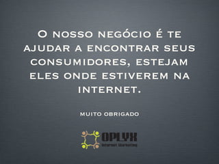 O nosso negócio é te ajudar a encontrar seus consumidores, estejam eles onde estiverem na internet. muito obrigado 