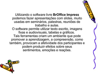     Utilizando o software livre  BrOffice Impress  podemos fazer   apresentações com slides, muito usadas em seminários, palestras, reuniões de trabalho e aulas. O software permite utilizar texto escrito, imagens fixas e audiovisuais, tabelas e gráficos.  Tais ferramentas criam um ambiente que pode promover a aprendizagem, a compreensão, como também, provocam a afetividade dos participantes e podem produzir efeitos sobre seus sentimentos, emoções e reações. 