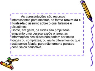             As apresentações são recursos interessantes para mostrar, de forma  resumida e ilustrada ,o assunto sobre o qual falamos e discutimos. Como, em geral, os slides são projetados enquanto uma pessoa expõe o tema, as informações nos slides não podem ser muito longas ou complexas, ou muito diferentes do que está sendo falado, para não tornar a palestra confusa ou cansativa. 