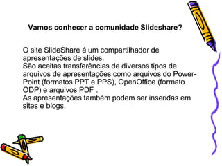 O site SlideShare é um compartilhador de apresentações de slides.  São aceitas transferências de diversos tipos de arquivos de apresentações como arquivos do Power-Point (formatos PPT e PPS), OpenOffice (formato ODP) e arquivos PDF . As apresentações também podem ser inseridas em sites e blogs. Vamos conhecer a comunidade Slideshare? 