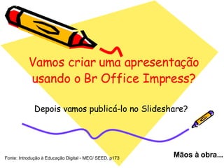 Vamos criar uma apresentação usando o Br Office Impress? Depois vamos publicá-lo no Slideshare? Mãos à obra... Fonte: Introdução à Educação Digital - MEC/ SEED. p173 