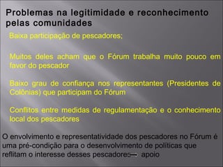 Problemas na legitimidade e reconhecimento
pelas comunidades
Baixa participação de pescadores;
Muitos deles acham que o Fórum trabalha muito pouco em
favor do pescador
Baixo grau de confiança nos representantes (Presidentes de
Colônias) que participam do Fórum
Conflitos entre medidas de regulamentação e o conhecimento
local dos pescadores
O envolvimento e representatividade dos pescadores no Fórum é
uma pré-condição para o desenvolvimento de políticas que
reflitam o interesse desses pescadores apoio
 