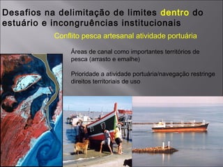 Desafios na delimitação de limites dentro do
estuário e incongruências institucionais
Conflito pesca artesanal atividade portuária
Áreas de canal como importantes territórios de
pesca (arrasto e emalhe)
Prioridade a atividade portuária/navegação restringe
direitos territoriais de uso
 
