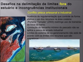 Desafios na delimitação de limites fora do
estuário e incongruências institucionais
Ausência de regulamentação que controle de forma
efetiva o uso dos recursos na área costeira:
-Portaria “Tampão” (2003) restringe uso de traineiras
da boca da barra;
-Limitação do tamanho mínimo do pescado não se
aplica a pesca de arrasto industrial
Limites do sistema de co-gerenciamento não está de
acordo com os limites dos recursos que são
migratórios
Conflito pesca artesanal e industrial
 