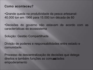 Como aconteceu?
•Grande queda na produtividade da pesca artesanal:
40.000 ton em 1966 para 15.000 ton década de 80
•Decisões do governo não estavam de acordo com as
características do ecossistema
Solução: Gestão Compartilhada
Divisão de poderes e responsabilidades entre estado e
comunidade.
Processo de descentralização de decisões que delega
direitos e também funções as comunidades
empoderamento
 