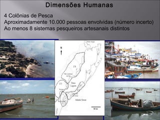 Dimensões Humanas
4 Colônias de Pesca
Aproximadamente 10.000 pessoas envolvidas (número incerto)
Ao menos 8 sistemas pesqueiros artesanais distintos
 