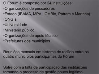 O Fórum é composto por 24 instituições:
•Organizações de pescadores
•Estado (IBAMA, MPA, ICMBio, Patram e Marinha)
•ONG´s
•Universidade
•Ministério público
•Organizações de apoio técnico
•Prefeituras dos municípios
Reuniões mensais em sistema de rodízio entre os
quatro municípios participantes do Fórum
Sofre com a falta de participação das instituições
tornando o processo de gestão pouco legítimo.
 