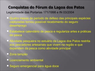 Legitimidade das Portarias 171/1998 e IN 03/2004
 Quatro meses de período de defeso das principais espécies
capturadas tornou possível recebimento do seguro
desemprego
 Estabelece calendário de pesca e regulariza artes e práticas
de pesca
 Atividade pesqueira no estuário da Lagoa dos Patos restrita
aos pescadores artesanais que vivem na região e que
dependem da pesca como atividade principal
 Zona tampão
 Licenciamento ambiental
 Seguro emergencial para água doce
 