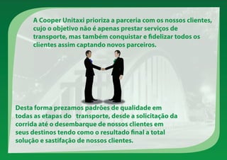 Desta forma prezamos padrões de qualidade em
todas as etapas do transporte, desde a solicitação da
corrida até o desembarque de nossos clientes em
seus destinos tendo como o resultado final a total
solução e sastifação de nossos clientes.
A Cooper Unitaxi prioriza a parceria com os nossos clientes,
cujo o objetivo não é apenas prestar serviços de
transporte, mas também conquistar e fidelizar todos os
clientes assim captando novos parceiros.
 
