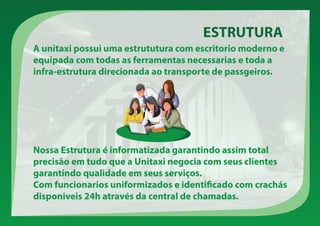 A unitaxi possui uma estrututura com escritorio moderno e
equipada com todas as ferramentas necessarias e toda a
infra-estrutura direcionada ao transporte de passgeiros.
ESTRUTURA
Nossa Estrutura é informatizada garantindo assim total
precisão em tudo que a Unitaxi negocia com seus clientes
garantindo qualidade em seus serviços.
Com funcionarios uniformizados e identificado com crachás
disponiveis 24h através da central de chamadas.
 
