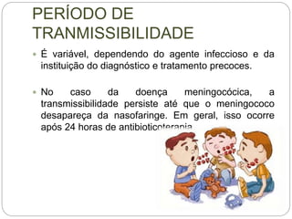 PERÍODO DE
TRANMISSIBILIDADE
 É variável, dependendo do agente infeccioso e da
instituição do diagnóstico e tratamento precoces.
 No caso da doença meningocócica, a
transmissibilidade persiste até que o meningococo
desapareça da nasofaringe. Em geral, isso ocorre
após 24 horas de antibioticoterapia.
 