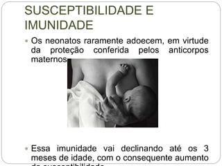 SUSCEPTIBILIDADE E
IMUNIDADE
 Os neonatos raramente adoecem, em virtude
da proteção conferida pelos anticorpos
maternos.
 Essa imunidade vai declinando até os 3
meses de idade, com o consequente aumento
 
