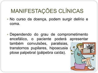 MANIFESTAÇÕES CLÍNICAS
 No curso da doença, podem surgir delírio e
coma.
 Dependendo do grau de comprometimento
encefálico, o paciente poderá apresentar
também convulsões, paralisias, tremores,
transtornos pupilares, hipoacusia (surdez) e
ptose palpebral (pálpebra caída).
 
