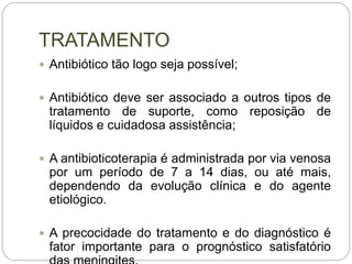 TRATAMENTO
 Antibiótico tão logo seja possível;
 Antibiótico deve ser associado a outros tipos de
tratamento de suporte, como reposição de
líquidos e cuidadosa assistência;
 A antibioticoterapia é administrada por via venosa
por um período de 7 a 14 dias, ou até mais,
dependendo da evolução clínica e do agente
etiológico.
 A precocidade do tratamento e do diagnóstico é
fator importante para o prognóstico satisfatório
 