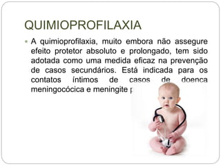 QUIMIOPROFILAXIA
 A quimioprofilaxia, muito embora não assegure
efeito protetor absoluto e prolongado, tem sido
adotada como uma medida eficaz na prevenção
de casos secundários. Está indicada para os
contatos íntimos de casos de doença
meningocócica e meningite por H. influenzae.
 