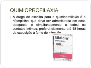 QUIMIOPROFILAXIA
 A droga de escolha para a quimioprofilaxia é a
rifampicina, que deve ser administrada em dose
adequada e simultaneamente a todos os
contatos íntimos, preferencialmente até 48 horas
da exposição à fonte de infecção.
 
