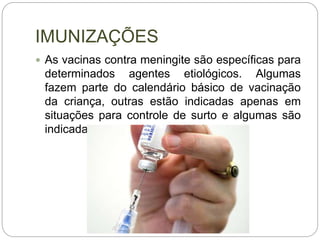 IMUNIZAÇÕES
 As vacinas contra meningite são específicas para
determinados agentes etiológicos. Algumas
fazem parte do calendário básico de vacinação
da criança, outras estão indicadas apenas em
situações para controle de surto e algumas são
indicadas para grupos especiais.
 