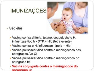 IMUNIZAÇÕES
 São elas:
 Vacina contra difteria, tétano, coqueluche e H.
influenzae tipo b - DTP + Hib (tetravalente);
 Vacina contra o H. influenzae tipo b – Hib;
 Vacina polissacarídica contra o meningococo dos
sorogrupos A e C;
 Vacina polissacarídica contra o meningococo do
sorogrupo B;
 Vacina conjugada contra o meningococo do
 