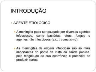 INTRODUÇÃO
 AGENTE ETIOLÓGICO
 A meningite pode ser causada por diversos agentes
infecciosos, como bactérias, vírus, fungos e
agentes não infecciosos (ex.: traumatismo);
 As meningites de origem infecciosa são as mais
importantes do ponto de vista da saúde pública,
pela magnitude de sua ocorrência e potencial de
produzir surtos.
 