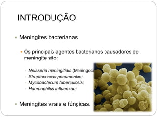 INTRODUÇÃO
 Meningites bacterianas
 Os principais agentes bacterianos causadores de
meningite são:
 Neisseria meningitidis (Meningococo);
 Streptococcus pneumoniae;
 Mycobacterium tuberculosis;
 Haemophilus influenzae;
 Meningites virais e fúngicas.
 