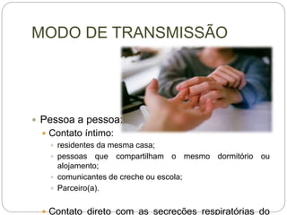 MODO DE TRANSMISSÃO
 Pessoa a pessoa:
 Contato íntimo:
 residentes da mesma casa;
 pessoas que compartilham o mesmo dormitório ou
alojamento;
 comunicantes de creche ou escola;
 Parceiro(a).
 Contato direto com as secreções respiratórias do
 