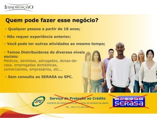 Qualquer pessoa a partir de 18 anos; Não requer experiência anterior;  Você pode ter outras atividades ao mesmo tempo; Temos Distribuidores de diversos níveis  sociais:  Médicos, dentistas, advogados, donas-de- casa, empregadas domésticas,  comerciantes, empresários, etc...  Sem consulta ao SERASA ou SPC.  Quem pode fazer esse negócio? Inspiração Perfumes 