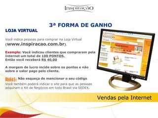 Nota2: Você também poderá indicar o site para que as pessoas adquiram o Kit de Negócios em todo Brasil via SEDEX. LOJA VIRTUAL Você indica pessoas para comprar na Loja Virtual  ( www.inspiracao.com.br ) .   Exemplo:  Você indicou clientes que compraram pela Internet um total de  100 PONTOS.  Então você receberá  R$ 40,00 A margem de lucro incide sobre os pontos e não sobre o valor pago pelo cliente. Nota1:  Não esqueça de mencionar o seu código Inspiração Perfumes 3ª FORMA DE GANHO Vendas pela Internet 